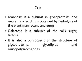 Cont…
• Mannose is a subunit in glycoproteins and
neuraminic acid. It is obtained by hydrolysis of
the plant mannosans and gums.
• Galactose is a subunit of the milk sugar,
lactose.
• It is also a constituent of the structure of
glycoproteins, glycolipids and
mucopolysaccharides
 