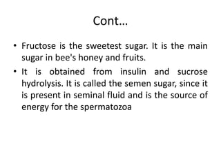 Cont…
• Fructose is the sweetest sugar. It is the main
sugar in bee's honey and fruits.
• It is obtained from insulin and sucrose
hydrolysis. It is called the semen sugar, since it
is present in seminal fluid and is the source of
energy for the spermatozoa
 