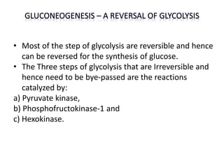 • Most of the step of glycolysis are reversible and hence
can be reversed for the synthesis of glucose.
• The Three steps of glycolysis that are Irreversible and
hence need to be bye-passed are the reactions
catalyzed by:
a) Pyruvate kinase,
b) Phosphofructokinase-1 and
c) Hexokinase.
 