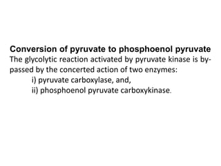 Conversion of pyruvate to phosphoenol pyruvate
The glycolytic reaction activated by pyruvate kinase is by-
passed by the concerted action of two enzymes:
i) pyruvate carboxylase, and,
ii) phosphoenol pyruvate carboxykinase.
 