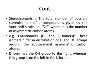 Cont…
• Stereoisomerism: The total number of possible
stereoisomers of a compound is given by the
Vont Hoff’s rule, i.e., "2n", where; n is the number
of asymmetric carbon atoms
• e.g. Enantiomers (D- and L-isomers): These
isomers differ in distribution of H and OH groups
around the sub-terminal asymmetric carbon
atoms.
• D-form has the OH group to the right, whereas,
this group is on the left in the L-form.
 