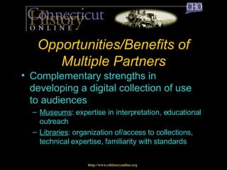 Opportunities/Benefits of Multiple Partners Complementary strengths in developing a digital collection of use to audiences Museums : expertise in interpretation, educational outreach Libraries : organization of/access to collections, technical expertise, familiarity with standards http://www.cthistoryonline.org 