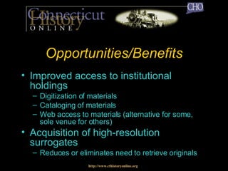 Opportunities/Benefits Improved access to institutional holdings Digitization of materials Cataloging of materials Web access to materials (alternative for some, sole venue for others) Acquisition of high-resolution surrogates Reduces or eliminates need to retrieve originals http://www.cthistoryonline.org 
