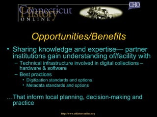 Opportunities/Benefits Sharing knowledge and expertise— partner institutions gain understanding of/facility with Technical infrastructure involved in digital collections – hardware & software Best practices Digitization standards and options Metadata standards and options … That inform local planning, decision-making and practice http://www.cthistoryonline.org 