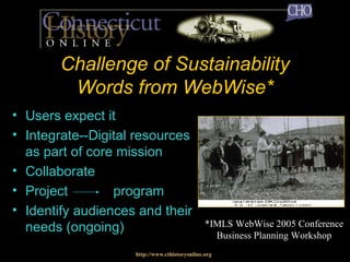 Challenge of Sustainability Words from WebWise* Users expect it Integrate--Digital resources as part of core mission Collaborate Project  program  Identify audiences and their needs (ongoing) http://www.cthistoryonline.org *IMLS WebWise 2005 Conference Business Planning Workshop 