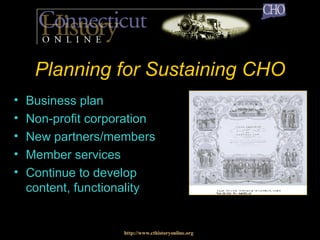 Planning for Sustaining CHO Business plan Non-profit corporation New partners/members  Member services Continue to develop content, functionality http://www.cthistoryonline.org 