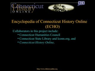 Late 2005: CHO II Web site launch http://www.cthistoryonline.org Collaborators in this project include: Connecticut Humanities Council Connecticut State Library and Iconn.org, and Connecticut History Online,   Encyclopedia of Connecticut History Online  (ECHO) 