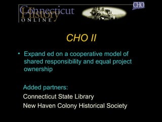 CHO II Expand ed on a cooperative model of shared responsibility and equal project ownership Added partners: Connecticut State Library New Haven Colony Historical Society 