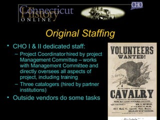 Original Staffing CHO I & II dedicated staff:   Project Coordinator hired by project Management Committee – works with Management Committee and directly oversees all aspects of project, including training Three catalogers (hired by partner institutions) Outside vendors do some tasks 
