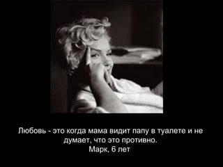 Любовь - это когда мама видит папу в туалете и не думает, что это противно. Марк, 6 лет   