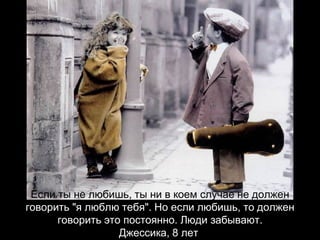 Если ты не любишь, ты ни в коем случае не должен  говорить "я люблю тебя". Но если любишь, то должен говорить это постоянно. Люди забывают. Джессика, 8 лет   