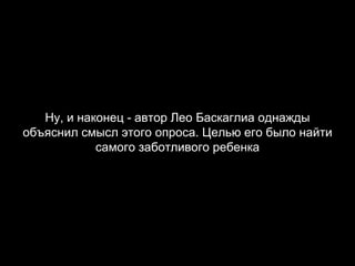 Ну, и наконец - автор Лео Баскаглиа однажды объяснил смысл этого опроса. Целью его было найти самого заботливого ребенка 