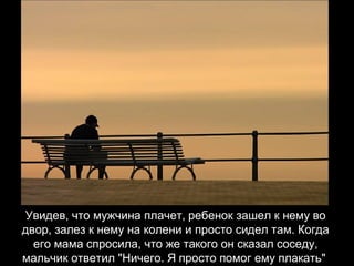 Увидев, что мужчина плачет, ребенок зашел к нему во двор, залез к нему на колени и просто сидел там. Когда его мама спросила, что же такого он сказал соседу, мальчик ответил "Ничего. Я просто помог ему плакать"   