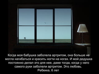 Когда моя бабушка заболела артритом, она больше не могла нагибаться и красить ногти на ногах. И мой дедушка постоянно делал это для нее, даже тогда, когда у него самого руки заболели артритом. Это любовь.  Ребекка, 6 лет   