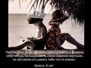 Любовь - это когда ты идешь куда-то поесть и отдаешь кому-нибудь большую часть своей жареной картошки, не заставляя его давать тебе что-то взамен.  Крисси, 6 лет   