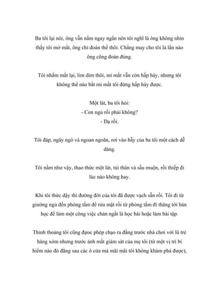 Ba tôi lại nói, ông vẫn nằm ngay ngắn nên tôi nghĩ là ông không nhìn
thấy tôi mở mắt, ông chỉ đoán thế thôi. Chẳng may cho tôi là lần nào
ông cũng đoán đúng.
Tôi nhắm mắt lại, lim dim thôi, mi mắt vẫn còn hấp háy, nhưng tôi
không thể nào bắt mi mắt tôi đừng hấp háy được.
Một lát, ba tôi hỏi:
- Con ngủ rồi phải không?
- Dạ rồi.
Tôi đáp, ngây ngô và ngoan ngoãn, rơi vào bẫy của ba tôi một cách dễ
dàng.
Tôi nằm như vậy, thao thức một lát, tủi thân và sầu muộn, rồi thiếp đi
lúc nào không hay.
Khi tôi thức dậy thì đường đời của tôi đã được vạch sẵn rồi. Tôi đi từ
giường ngủ đến phòng tắm để rửa mặt rồi từ phòng tắm đi thăng tới bàn
học để làm một công việc chán ngắt là học bài hoặc làm bài tập.
Thỉnh thoảng tôi cũng đựoc phép chạo ra đằng trước nhà chơi với lũ trẻ
hàng xóm nhưng trước ánh mắt giám sát của mẹ tôi (từ một vị trí bí
hiểm nào đó đằng sau các ô cửa mà mãi mãi tôi không khám phá được),
 