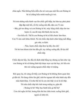 chúa ngốc. Nếu không biểu diễn cho nó xem qua một lần con Hoàng tử
bé sẽ chẳng hiểu mình muốn gì ở nó.
Tôi trút những mẩu bánh vụn lên chiếc ghế thấp, hai bàn tay phủi phủi
đập đập một hồi, rồi bò xuống nền đất, dặn con Tí sún:
- Bây giờ tao đóng vai con Hoàng tử bé, mày liệng chiếc dép cho tao
lượm về, sau đó mày đút bánh cho tao ăn.
- Em hiểu rồi. Thế là con Hoàng tử bé sẽ bắt chước làm theo.
Con Tí sún cười khúc khích. Nó rút chiếc dép dưới chân liệng tuốt đằng
góc nhà, ra lệnh:
- Nào, lượm chiếc dép đem lại đây cho chị!
Tôi bò lom khom trên hai đầu gối, tay chống xuống đất, lết lại chỗ
chiếc dép.
Chiếc dép dơ hầy, lúc đầu tôi định nhặt bằng tay nhưng sợ làm như vậy
con Hoàng tử bé sẽ không lãnh hội được trọn vẹn bài học, tôi liều nín
thở cúi xuống ngoạm chiếc dép vô miệng.
Khi quay lại, tôi sửng sốt thấy con Hoàng tử bé không thèm quan tâm
gì đến tôi. Nó đang chồm lên ghế, tỉnh bơ ngoạm hết mẩu bánh này đến
mẩu bánh khác. Cứ như thể tôi là con chó thật và nó là tôi thật.
Tôi nhả chiếc dép hôi rình trong miệng ra, giận dữ:
- Hoàng tử bé! Mày học hành kiểu gì thế hả?
Con chó nghe tôi hét, hoảng hồn thả hai chân trước xuống khỏi ghế,
ngoái cổ nhìn tôi.
 