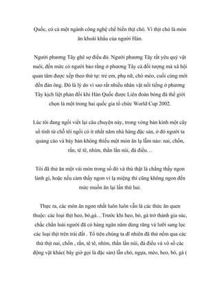 Quốc, có cả một ngành công nghệ chế biến thịt chó. Vì thịt chó là món
ăn khoái khẩu của người Hàn.
Người phương Tây ghê sợ điều đó. Người phương Tây rất yêu quý vật
nuôi, đến mức có người bảo rằng ở phương Tây cá đối tượng mà xã hội
quan tâm được xếp theo thứ tự: trẻ em, phụ nữ, chó mèo, cuối cùng mới
đến đàn ông. Đó là lý do vì sao rất nhiều nhân vật nổi tiếng ở phương
Tây kịch liệt phản đối khi Hàn Quốc được Liên đoàn bóng đá thế giới
chọn là một trong hai quốc gia tổ chức World Cup 2002.
Lúc tôi đang ngồi viết lại câu chuyện này, trong vòng bán kính một cây
số tính từ chỗ tôi ngồi có ít nhất năm nhà hàng đặc sản, ở đó người ta
quảng cáo và bày bán không thiếu một món ăn lạ lẫm nào: nai, chồn,
rắn, tê tê, nhím, thằn lằn núi, đà điểu…
Tôi đã thử ăn một vài món trong số đó và thú thật là chẳng thấy ngon
lành gì, hoặc nếu cảm thấy ngon vì lạ miệng thì cũng không ngon đến
mức muốn ăn lại lần thứ hai.
Thực ra, các món ăn ngon nhất luôn luôn vẫn là các thức ăn quen
thuộc: các loại thịt heo, bò,gà…Trước khi heo, bò, gà trở thành gia súc,
chắc chắn loài người đã có hàng ngàn năm dùng răng và lưỡi sang lọc
các loại thịt trên trái đất . Tổ tiên chúng ta dĩ nhiên đã thử nếm qua các
thứ thịt nai, chồn , rắn, tê tê, nhím, thằn lằn núi, đà điểu và vô số các
động vật khác( bây giờ gọi là đặc sản) lẫn chó, ngựa, mèo, heo, bò, gà (
 