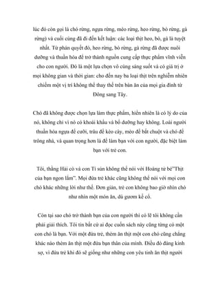 lúc đó còn gọi là chó rừng, ngựa rừng, mèo rừng, heo rừng, bò rừng, gà
rừng) và cuối cùng đã đi đến kết luận: các loại thịt heo, bò, gà là tuyệt
nhất. Từ phán quyết đó, heo rừng, bò rừng, gà rừng đã được nuôi
dưỡng và thuần hóa để trở thành nguồn cung cấp thực phẩm vĩnh viễn
cho con người. Đó là một lựa chọn vô cùng sáng suốt và có giá trị ở
mọi không gian và thời gian: cho đến nay ba loại thịt trên nghiễm nhiên
chiếm một vị trí không thể thay thế trên bàn ăn của mọi gia đình từ
Đông sang Tây.
Chó đã không được chọn lựa làm thực phẩm, hiển nhiên là có lý do của
nó, không chỉ vì nó có khoái khẩu và bổ dưỡng hay không. Loài người
thuần hóa ngựa để cưỡi, trâu để kéo cày, mèo để bắt chuột và chó để
trông nhà, và quan trọng hơn là để làm bạn với con người, đặc biệt làm
bạn với trẻ con.
Tôi, thằng Hải cò và con Tí sún không thể nói với Hoàng tử bé”Thịt
của bạn ngon lắm”. Mọi đứa trẻ khác cũng không thể nói với mọi con
chó khác những lời như thế. Đơn giản, trẻ con không bao giờ nhìn chó
như nhìn một món ăn, dù gươm kề cổ.
Còn tại sao chó trở thành bạn của con người thì có lẽ tôi không cần
phải giải thích. Tôi tin bất cứ ai đọc cuốn sách này cũng từng có một
con chó là bạn. Với một đứa trẻ, thèm ăn thịt một con chó cũng chẳng
khác nào thèm ăn thịt một đứa bạn thân của mình. Điều đó đáng kinh
sợ, vì đứa trẻ khi đó sẽ giống như những con yêu tinh ăn thịt người
 