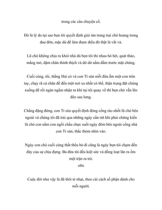 trong các câu chuyện cổ.
Đó là lý do tại sao bọn tôi quyết định giải tán trang trại chó hoang trong
đau đớn, mặc dù để làm được điều đó thật là vất vả.
Lũ chó không chịu ra khỏi nhà dù bọn tôi thi nhau hò hét, quát tháo,
mắng mỏ, dậm chân thình thịch và dứ dứ nắm đấm trước mặt chúng.
Cuối cùng, tôi, thằng Hải cò và con Tí sún mỗi đứa ẵm một con trên
tay, chạy rã cả chân để đến một nơi xa nhất có thể, thận trọng đặt chúng
xuống để rồi ngán ngẩm nhận ra khi tụi tôi quay về thì bọn chó vẫn lẽo
đẽo sau lưng.
Chẳng đặng đừng, con Tí sún quyết định đóng cổng rào nhốt lũ chó bên
ngoài và chúng tôi đã trải qua những ngày cắn rứt khi phải chứng kiến
lũ chó con nằm con ngồi chầu chực suốt ngày đêm bên ngoài cổng nhà
con Tí sún, thắc thỏm nhìn vào.
Ngày con chó cuối cùng thất thểu bỏ đi cũng là ngày bọn tôi chạm đến
đáy của sự chịu đựng. Ba đứa tôi đều kiệt sức và đồng loạt lăn ra ốm
một trận ra trò.
o0o
Cuộc đời như vậy là đã thôi tẻ nhạt, theo cái cách số phận dành cho
mỗi người.
 