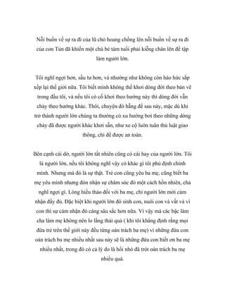 Nỗi buồn về sự ra đi của lũ chó hoang chồng lên nỗi buồn về sự ra đi
của con Tủn đã khiến một chú bé tám tuổi phải kiễng chân lên để tập
làm người lớn.
Tôi nghĩ ngợi hơn, sầu tư hơn, và nhường như không còn háo hức sắp
xếp lại thế giới nữa. Tôi biết mình không thể khơi dòng đời theo bản vẽ
trong đầu tôi, và nếu tôi có cố khơi theo hướng này thì dòng đời vẫn
chảy theo hướng khác. Thôi, chuyện đó hẵng để sau này, mặc dù khi
trở thành người lớn chúng ta thường có xu hướng bơi theo những dòng
chảy đã được người khác khơi sẵn, như xe cộ luôn tuân thủ luật giao
thông, chỉ để được an toàn.
Bên cạnh cái dở, người lớn tất nhiên cũng có cái hay của người lớn. Tôi
là người lớn, nếu tôi không nghĩ vậy có khác gì tôi phủ định chính
mình. Nhưng mà đó là sự thật. Trẻ con cũng yêu ba mẹ, cũng biết ba
mẹ yêu mình nhưng đón nhận sự chăm sóc đó một cách hồn nhiên, chả
nghĩ ngợi gì. Lòng hiếu thảo đối với ba mẹ, chỉ người lớn mới cảm
nhận đầy đủ. Đặc biệt khi người lớn đó sinh con, nuôi con và vất vả vì
con thì sự cảm nhận đó càng sâu sắc hơn nữa. Vì vậy mà các bậc làm
cha làm mẹ không nên lo lắng thái quá ( khi tôi khẳng định rằng mọi
đứa trẻ trên thế giới này đều từng oán trách ba mẹ) vì những đứa con
oán trách ba mẹ nhiều nhất sau này sẽ là những đứa con biết ơn ba mẹ
nhiều nhất, trong đó có cả lý do là hồi nhỏ đã trót oán trách ba mẹ
nhiều quá.
 