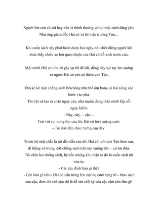 Người lớn còn có cái hay nữa là thỉnh thoảng vờ vịt một cách đáng yêu.
Như ông giám đốc Hải cò và bà hiệu trưởng Tủn…
Khi cuốn sách này phát hành được hai ngày, tôi chết điếng người khi
nhác thấy chiếc xe hơi quen thuộc của Hải cò đỗ xịch trước cửa.
Một mình Hải cò tìm tới gây sự tôi đã hãi, đằng này lục tục leo xuống
xe ngoài Hải cò còn có thêm con Tủn.
Ôm kè kè một chồng sách bên hông như thể ôm bom, cả hai xồng xộc
bước vào nhà.
Tôi vội vã lao ra chặn ngay cửa, như muốn dùng thân mình lấp nỗi
nguy hiểm:
- Này, này… cậu…
Trái với sự mong đợi của tôi, Hải cò toét miệng cười:
- Tụi này đến chúc mừng cậu đây.
Trước bộ mặt chắc là rất đần đần của tôi, Hải cò, với con Tủn theo sau,
đi thẳng vô trong, đặt chồng sách trên tay xuống bàn – cả hai đứa.
Tôi nhìn hai chồng sách, há hốc miệng khi nhận ra đó là cuốn sách tôi
vừa in:
- Các cậu định làm gì thế?
- Còn làm gì nữa!- Hải cò vẫn tròng lên mặt nụ cười rạng rỡ - Mua sách
của cậu, đem tới nhà cậu thì là để xin chữ ký của cậu chứ còn làm gì!
 