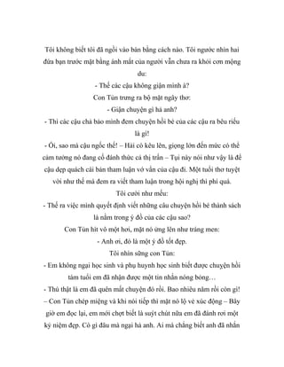 Tôi không biết tôi đã ngồi vào bàn bằng cách nào. Tôi ngước nhìn hai
đứa bạn trước mặt bằng ánh mắt của người vẫn chưa ra khỏi cơn mộng
du:
- Thế các cậu không giận mình à?
Con Tủn trưng ra bộ mặt ngây thơ:
- Giận chuyện gì hả anh?
- Thì các cậu chả bảo mình đem chuyện hồi bé của các cậu ra bêu riếu
là gì!
- Ối, sao mà cậu ngốc thế! – Hải cò kêu lên, giọng lớn đến mức có thể
cảm tưởng nó đang cố đánh thức cả thị trấn – Tụi này nói như vậy là để
cậu dẹp quách cái bản tham luận vớ vẩn của cậu đi. Một tuổi thơ tuyệt
vời như thế mà đem ra viết tham luận trong hội nghị thì phí quá.
Tôi cười như mếu:
- Thế ra việc mình quyết định viết những câu chuyện hồi bé thành sách
là nằm trong ý đồ của các cậu sao?
Con Tủn hít vô một hơi, mặt nó ửng lên như tráng men:
- Anh ơi, đó là một ý đồ tốt đẹp.
Tôi nhìn sững con Tủn:
- Em không ngại học sinh và phụ huynh học sinh biết được chuỵện hồi
tám tuổi em đã nhận được một tin nhắn nóng bỏng…
- Thú thật là em đã quên mất chuyện đó rồi. Bao nhiêu năm rồi còn gì!
– Con Tủn chép miệng và khi nói tiếp thì mặt nó lộ vẻ xúc động – Bây
giờ em đọc lại, em mới chợt biết là suýt chút nữa em đã đánh rơi một
kỷ niệm đẹp. Có gì đâu mà ngại hả anh. Ai mà chẳng biết anh đã nhắn
 