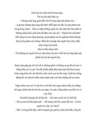 tinh cho em một cách trong sáng…
Tôi len lét nhìn Hải cò:
- Nhưng một ông giám đốc hồi bé từng lập một phiên tòa…
- Lập hay không lập cũng thế thôi! Mỗi đứa trẻ đều có một phiên tòa
trong lòng mình. – Hải cò nhịp những ngón tay lên mặt bàn làm phát ra
những tiếng lách cách như để đệm cho câu nói – Người lớn cần phải
biết rằng trẻ con cũng thường xuyên phán xét họ nghiêm khắc không
kém gì họ phán xét chúng. Điều đó sẽ giúp cho người lớn chú ý đến
cách sống của mình.
Hải cò nhe răng cười:
- Tôi không tin người lớn sẽ cách chức tôi chỉ vì hồi bé tôi từng lập một
phiên tòa kể tội người lớn.
Suốt cuộc gặp gỡ, tôi nói rất ít, không phải vì không có gì để nói mà vì
thằng Hải cò và con Tủn đã chiếm diễn đàn một cách thô bạo trong
buổi sáng hôm đó, chỉ để bốc cuốn sách của tôi lên mây. Suốt hai tiếng
đồng hồ, tôi như bị nhấn chìm dưới một cơn bão những lời có cánh.
Ngày hôm sau con Tí sún tới và tôi hết sức ngạc nhiên thấy nó chẳng
hề ngạc nhiên khi tôi kể cho nó nghe về cuộc viếng thăm của Hải cò và
con Tủn.
- Em biết chuyện đó từ lâu rồi. – Nó mỉm cười với vẻ biết lỗi.
- Thì ra em cố tình giấu anh. – Tôi dựng mắt lên, giận dỗi nói – Cả ba
người toa rập với nhau?
- Bởi vì trong bốn đứa, anh là người gìn giữ kỷ niệm tốt nhất, cũng là
 