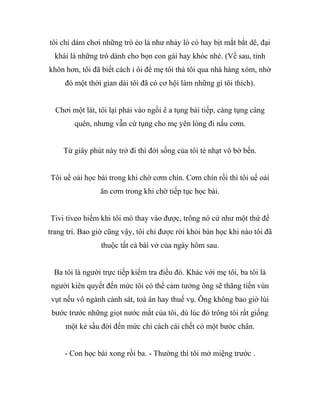 tôi chỉ dám chơi những trò ẻo lả như nhảy lò cò hay bịt mắt bắt dê, đại
khái là những trò dành cho bọn con gái hay khóc nhè. (Về sau, tinh
khôn hơn, tôi đã biết cách ỉ ôi để mẹ tôi thả tôi qua nhà hàng xóm, nhờ
đó một thời gian dài tôi đã có cơ hội làm những gì tôi thích).
Chơi một lát, tôi lại phải vào ngồi ê a tụng bài tiếp, càng tụng càng
quên, nhưng vẫn cứ tụng cho mẹ yên lòng đi nấu cơm.
Từ giây phút này trở đi thì đời sống của tôi tẻ nhạt vô bờ bến.
Tôi uể oải học bài trong khi chờ cơm chín. Cơm chín rồi thì tôi uể oải
ăn cơm trong khi chờ tiếp tục học bài.
Tivi tiveo hiếm khi tôi mó thay vào được, trông nó cứ như một thứ để
trang trí. Bao giờ cũng vậy, tôi chỉ được rời khỏi bàn học khi nào tôi đã
thuộc tất cả bài vở của ngày hôm sau.
Ba tôi là người trực tiếp kiểm tra điều đó. Khác với mẹ tôi, ba tôi là
người kiên quyết đến mức tôi có thể cảm tưởng ông sẽ thăng tiến vùn
vụt nếu vô ngành cảnh sát, toà án hay thuế vụ. Ông không bao giờ lùi
bước trước những giọt nước mắt của tôi, dù lúc đó trông tôi rất giống
một kẻ sầu đời đến mức chỉ cách cái chết có một bước chân.
- Con học bài xong rồi ba. - Thường thì tôi mở miệng trước .
 