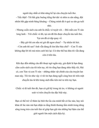 người duy nhất có khả năng kể lại câu chuyện tuổi thơ.
- Tiếc thật!- Tôi bất giác buông tiếng thở dài và nhìn ra sân nắng, đột
nhiên bắt gặp mình bâng khuâng – Chúng mình đã ở quá xa sân ga tuổi
nhỏ.
- Nhưng cuốn sách của anh là chiếc vé tuyệt vời. – Đôi mắt con Tí sún
long lanh – Với chiếc vé đó, tụi em đã lên được chuyến tàu tuổi thơ.
Tụi em đã có dịp quay về.
- Bây giờ thì em nấu mì gói đã ngon chưa? – Tự nhiên tôi hỏi.
- Còn anh thì sao? Anh vẫn đang đi tìm kho báu chứ? – Con Tí sún
không đáp lời tôi mà mỉm cười hỏi lại. Cứ như thể hai đứa tôi vẫn đang
còn ở trên tàu.
Khi đọc đến những câu đối thoại ngớ ngẩn này, giả định là bạn đang
cầm cuốn sách của tôi trên tay, tôi tin rằng bạn đang nhìn thấy tôi, Hải
cò, con Tủn và con Tí sún – những nhân vật chính của câu truyện lan
man này. Tôi tin như vậy vì tôi tin bạn đang ngồi cùng bon tôi trên một
chuyến tàu từ khi trang sách đầu tiên mở ra trên tay bạn.
Chiếc vé đi tuổi thơ đó, bạn cứ giữ kỹ trong túi áo, vì không có người
soát vé trên chuyến tàu đặc biệt này.
Bạn có thể trở về thăm lại thời thơ ấu của mình bất cứ lúc nào, hay nói
khác đi lúc nào mà bạn nhận ra rằng thỉnh thoảng tắm mình trong dòng
sông trong trẻo của tuổi thơ sẽ giúp bạn gột rửa những bụi bặm của thế
giới người lớn một cách diệu kỳ.
 