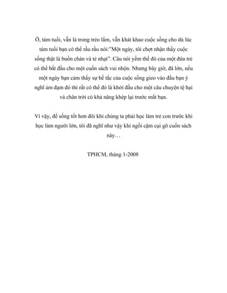 Ờ, tám tuổi, vẫn là trong trẻo lắm, vẫn khát khao cuộc sống cho dù lúc
tám tuổi bạn có thể rầu rầu nói:”Một ngày, tôi chợt nhận thấy cuộc
sống thật là buồn chán và tẻ nhạt”. Câu nói yếm thế đó của một đứa trẻ
có thể bắt đầu cho một cuốn sách vui nhộn. Nhưng bây giờ, đã lớn, nếu
một ngày bạn cảm thấy sự bế tắc của cuộc sống gieo vào đầu bạn ý
nghĩ ảm đạm đó thì rất có thể đó là khởi đầu cho một câu chuyện tệ hại
và chân trời có khả năng khép lại trước mắt bạn.
Vì vậy, để sống tốt hơn đôi khi chúng ta phải học làm trẻ con trước khi
học làm người lớn, tôi đã nghĩ như vậy khi ngồi cặm cụi gõ cuốn sách
này…
TPHCM, tháng 1-2008
 
