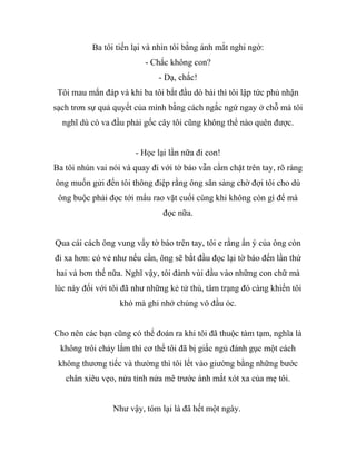 Ba tôi tiến lại và nhìn tôi bằng ánh mắt nghi ngờ:
- Chắc không con?
- Dạ, chắc!
Tôi mau mắn đáp và khi ba tôi bắt đầu dò bài thì tôi lập tức phủ nhận
sạch trơn sự quả quyết của mình bằng cách ngắc ngứ ngay ở chỗ mà tôi
nghĩ dù có va đầu phải gốc cây tôi cũng không thể nào quên được.
- Học lại lần nữa đi con!
Ba tôi nhún vai nói và quay đi với tờ báo vẫn cầm chặt trên tay, rõ ràng
ông muốn gửi đến tôi thông điệp rằng ông sãn sàng chờ đợi tôi cho dù
ông buộc phải đọc tới mẩu rao vặt cuối cùng khi không còn gì để mà
đọc nữa.
Qua cái cách ông vung vẩy tờ báo trên tay, tôi e rằng ẩn ý của ông còn
đi xa hơn: có vẻ như nếu cần, ông sẽ bắt đầu đọc lại tờ báo đến lần thứ
hai và hơn thế nữa. Nghĩ vậy, tôi đành vùi đầu vào những con chữ mà
lúc này đối với tôi đã như những kẻ tử thù, tâm trạng đó càng khiến tôi
khó mà ghi nhớ chúng vô đầu óc.
Cho nên các bạn cũng có thể đoán ra khi tôi đã thuộc tàm tạm, nghĩa là
không trôi chảy lắm thì cơ thể tôi đã bị giấc ngủ đánh gục một cách
không thương tiếc và thường thì tôi lết vào giường bằng những bước
chân xiêu vẹo, nửa tỉnh nửa mê trước ánh mắt xót xa của mẹ tôi.
Như vậy, tóm lại là đã hết một ngày.
 