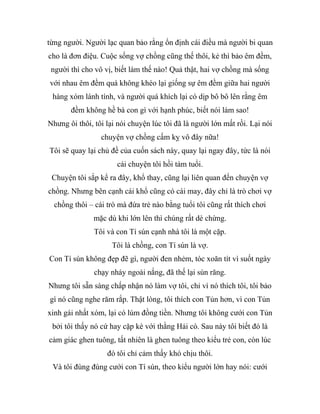 từng người. Người lạc quan bảo rằng ổn định cái điều mà người bi quan
cho là đơn điệu. Cuộc sống vợ chồng cũng thế thôi, kẻ thì bảo êm đềm,
người thì cho vô vị, biết làm thế nào! Quả thật, hai vợ chồng mà sống
với nhau êm đềm quá không khéo lại giống sự êm đềm giữa hai người
hàng xóm lành tính, và người quá khích lại có dịp bô bô lên rằng êm
đềm không hề bà con gì với hạnh phúc, biết nói làm sao!
Nhưng ôi thôi, tôi lại nói chuyện lúc tôi đã là người lớn mất rồi. Lại nói
chuyện vợ chồng cấm kỵ vô đây nữa!
Tôi sẽ quay lại chủ đề của cuốn sách này, quay lại ngay đây, tức là nói
cái chuyện tôi hồi tám tuổi.
Chuyện tôi sắp kể ra đây, khổ thay, cũng lại liên quan đến chuyện vợ
chồng. Nhưng bên cạnh cái khổ cũng có cái may, đây chỉ là trò chơi vợ
chồng thôi – cái trò mà đứa trẻ nào bằng tuổi tôi cũng rất thích chơi
mặc dù khi lớn lên thì chúng rất dè chừng.
Tôi và con Tí sún cạnh nhà tôi là một cặp.
Tôi là chồng, con Tí sún là vợ.
Con Tí sún không đẹp đẽ gì, người đen nhẻm, tóc xoăn tít vì suốt ngày
chạy nhảy ngoài nắng, đã thế lại sún răng.
Nhưng tôi sẵn sàng chấp nhận nó làm vợ tôi, chỉ vì nó thích tôi, tôi bảo
gì nó cũng nghe răm rắp. Thật lòng, tôi thích con Tủn hơn, vì con Tủn
xinh gái nhất xóm, lại có lúm đồng tiền. Nhưng tôi không cưới con Tủn
bởi tôi thấy nó cứ hay cặp kè với thằng Hải cò. Sau này tôi biết đó là
cảm giác ghen tuông, tất nhiên là ghen tuông theo kiểu trẻ con, còn lúc
đó tôi chỉ cảm thấy khó chịu thôi.
Và tôi đùng đùng cưới con Tí sún, theo kiểu người lớn hay nói: cưới
 