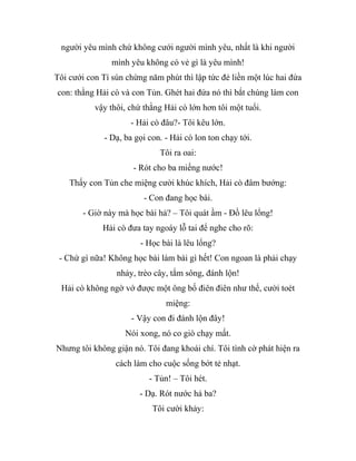 người yêu mình chứ không cưới người mình yêu, nhất là khi người
mình yêu không có vẻ gì là yêu mình!
Tôi cưới con Tí sún chừng năm phút thì lập tức đẻ liền một lúc hai đứa
con: thằng Hải cò và con Tủn. Ghét hai đứa nó thì bắt chúng làm con
vậy thôi, chứ thằng Hải cò lớn hơn tôi một tuổi.
- Hải cò đâu?- Tôi kêu lớn.
- Dạ, ba gọi con. - Hải cò lon ton chạy tới.
Tôi ra oai:
- Rót cho ba miếng nước!
Thấy con Tủn che miệng cười khúc khích, Hải cò đâm bướng:
- Con đang học bài.
- Giờ này mà học bài hả? – Tôi quát ầm - Đồ lêu lổng!
Hải cò đưa tay ngoáy lỗ tai để nghe cho rõ:
- Học bài là lêu lổng?
- Chứ gì nữa! Không học bài làm bài gì hết! Con ngoan là phải chạy
nhảy, trèo cây, tắm sông, đánh lộn!
Hải cò không ngờ vớ được một ông bố điên điên như thế, cười toét
miệng:
- Vậy con đi đánh lộn đây!
Nói xong, nó co giò chạy mất.
Nhưng tôi không giận nó. Tôi đang khoái chí. Tôi tình cờ phát hiện ra
cách làm cho cuộc sống bớt tẻ nhạt.
- Tủn! – Tôi hét.
- Dạ. Rót nước hả ba?
Tôi cười khảy:
 