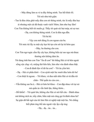 - Mày đừng làm ra vẻ ta đây thông minh. Tao hết khát rồi.
Tôi nói như trút giận:
- Tao là đứa chúa ghét mấy đứa con nít thông minh, tức là mấy đứa học
ài nhoáng một cái đã thuộc vanh vách! Hừm, làm như hay lắm!
Con Tủn không biết tôi muốn gì. Thấy tôi quát sùi bọt mép, nó sợ run:
- Dạ, con không thông minh. Con là đứa ngu đần.
Tôi hả hê:
- Vậy con mới đúng là con ngoan của ba.
Tôi móc túi lấy ra một cây kẹo bé tẹo còn sót lại từ hôm qua:
- Đây, ba thưởng cho con.
Con Tủn ngơ ngác cầm lấy cây kẹo, không hiểu tại sao ngu mà được
thưởng nên không dám ăn.
Tôi đang tính bảo con Tủn “Ăn đi con” thì thằng Hải cò từ bên ngoài
xồng xộc chạy vô, miệng thở hổn hển, làm như vừa đánh nhau thật.
- Con đi đánh lộn về đó hả con? – Tôi âu yếm hỏi.
- Dạ. - Hải cò phấn khởi – Con uýnh một lúc mười đứa luôn đó ba!
- Con thiệt là ngoan. – Tôi khen, và đưa mắt nhìn Hải cò từ đầu tới
chân - Thế quần áo của con...
- Vẫn không sao ba à. - Hải cò hớn hở khoe – Con đập nhau với tụi nó
mà quần áo vẫn lành lặn, thẳng thớm...
- Đồ khốn! – Tôi quát lớn, không cho Hải cò nói hết câu – Đánh nhau
mà không rách áo, trầy chân, bầm mặt mà cũng gọi là đánh nhau hả?
Sự giận dữ bất ngờ của tôi làm Hải cò nghệt mặt một lúc. Nó chẳng
biết phản ứng thế nào ngoài việc ấp a ấp úng:
- Dạ... dạ... ủa... ủa...
 