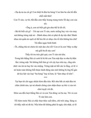 - Dạ dạ ủa ủa cái gì! Con thiệt là đứa hư hỏng! Con làm ba xấu hổ đến
chết mất thôi!
Con Tí sún, vợ tôi, bắt đầu cảm thấy hoang mang trước lối dạy con của
tôi:
- Ông à, con nó biết giữ gìn như thế là tốt rồi.
- Bà thì biết cái gì! – Tôi nạt con Tí sún, nước miếng bay vèo vèo may
mà không trúng mặt nó – Đánh nhau chứ có phải đi dự tiệc đâu! Đánh
nhau mà quần áo sạch sẽ thế kia thì có nhục cho tổ tiên không kia chứ!
Tôi đấm ngực binh binh:
- Ôi, chẳng thà nó chém tôi một dao cho rồi! Con ơi là con! Mày ra đây
mà giết ba đi này con!
Thấy tôi tru tréo ghê quá, con Tí sún nín khe.
Trong khi thằng Hải cò cười hí hí thì con Tủn mặt đực ra như bị thằn
lằn ị trúng mặt. Nó không biết làm gì với cây kẹo trên tay, rằng nên
nhét vào túi áo hay bỏ vào miệng. Trông mặt nó hết sức lo lắng, có lẽ vì
nó hoàn toàn không biết được hành động nào mới không bị ông bố gàn
dở kia liệt vào loại “hư hỏng” hay tệ hơn, là “làm nhục tổ tiên”.
***
Tụi bạn tôi chỉ ngạc nhiên hôm đầu tiên. Rồi như bất cứ một đứa trẻ
chân chính nào, tụi nó nhanh chóng cảm nhận được sự thú vị của trò
chơi tuyệt vời đó.
Hôm sau đến lượt thằng Hải cò và con Tủn đóng vai ba mẹ. Tôi và con
Tí sún làm con.
Tối hôm trước Hải cò chắc thao thức suốt đêm, chờ trời sáng. Sáng ra
tôi thấy mắt nó đỏ kè. Nếu hôm đó không phải là ngày chủ nhật, có lẽ
 