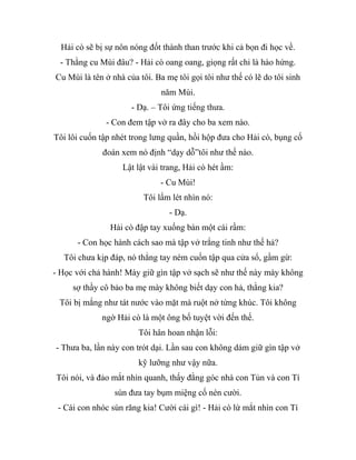 Hải cò sẽ bị sự nôn nóng đốt thành than trước khi cả bọn đi học về.
- Thằng cu Mùi đâu? - Hải cò oang oang, giọng rất chi là hào hứng.
Cu Mùi là tên ở nhà của tôi. Ba mẹ tôi gọi tôi như thế có lẽ do tôi sinh
năm Mùi.
- Dạ. – Tôi ứng tiếng thưa.
- Con đem tập vở ra đây cho ba xem nào.
Tôi lôi cuốn tập nhét trong lưng quần, hồi hộp đưa cho Hải cò, bụng cố
đoán xem nó định “dạy dỗ”tôi như thế nào.
Lật lật vài trang, Hải cò hét ầm:
- Cu Mùi!
Tôi lấm lét nhìn nó:
- Dạ.
Hải cò đập tay xuống bàn một cái rầm:
- Con học hành cách sao mà tập vở trắng tinh như thế hả?
Tôi chưa kịp đáp, nó thẳng tay ném cuốn tập qua cửa sổ, gầm gừ:
- Học với chả hành! Mày giữ gìn tập vở sạch sẽ như thế này mày không
sợ thầy cô bảo ba mẹ mày không biết dạy con hả, thằng kia?
Tôi bị mắng như tát nước vào mặt mà ruột nở từng khúc. Tôi không
ngờ Hải cò là một ông bố tuyệt vời đến thế.
Tôi hân hoan nhận lỗi:
- Thưa ba, lần này con trót dại. Lần sau con không dám giữ gìn tập vở
kỹ lưỡng như vậy nữa.
Tôi nói, và đảo mắt nhìn quanh, thấy đằng góc nhà con Tủn và con Tí
sún đưa tay bụm miệng cố nén cười.
- Cái con nhóc sún răng kia! Cười cái gì! - Hải cò lừ mắt nhìn con Tí
 