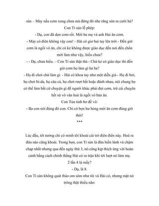 sún – Mày nấu cơm xong chưa mà đứng đó nhe răng sún ra cười hả?
Con Tí sún lễ phép:
- Dạ, con đã dọn cơm rồi. Mời ba mẹ và anh Hai ăn cơm.
- Mày có điên không vậy con! - Hải cò giơ hai tay lên trời - Đến giờ
cơm là ngồi vô ăn, chỉ có kẻ không được giáo dục đến nơi đến chốn
mới làm như vậy, hiểu chưa?
- - Dạ, chưa hiểu. – Con Tí sún thật thà - Chứ kẻ có giáo dục thì đến
giờ cơm họ làm gì hả ba?
- Họ đi chơi chứ làm gì. - Hải cò khoa tay như một diễn giả - Họ đi bơi,
họ chơi bi-da, họ câu cá, họ chơi rượt bắt hoặc đánh nhau, nói chung họ
có thể làm bất cứ chuyện gì để người khác phải đợi cơm, trừ cái chuỵên
hết sứ vô văn hoá là ngồi vô bàn ăn.
Con Tủn tỉnh bơ đế vô:
- Ba con nói đúng đó con. Chỉ có bọn hư hỏng mới ăn cơm đúng giờ
thôi!
***
Lúc đầu, tôi tưởng chỉ có mình tôi khoái cái trò điên điên này. Hoá ra
đứa nào cũng khoái. Trong bọn, con Tí sún là đứa hiền lành và chậm
chạp nhất nhưng qua đến ngày thứ 3, nó cũng kịp thích ứng với hoàn
cảnh bằng cách chỉnh thẳng Hải cò ra trận khi tới lượt nó làm mẹ.
2 lần 4 là mấy?
- Dạ, là 8.
Con Tí sún không quát tháo om sòm như tôi và Hải cò, nhưng mặt nó
trông thật thiểu não:
 