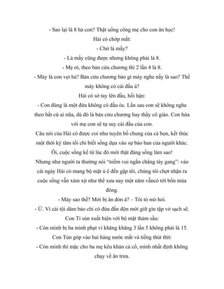 - Sao lại là 8 hả con? Thật uổng công mẹ cho con ăn học!
Hải cò chớp mắt:
- Chứ là mấy?
- Là mấy cũng được nhưng không phải là 8.
- Mẹ ơi, theo bản cửu chương thì 2 lần 4 là 8.
- Mày là con vẹt hả? Bản cửu chương bảo gì mày nghe nấy là sao? Thế
mày không có cái đầu à?
Hải cò sờ tay lên đầu, hối hận:
- Con đúng là một đứa không có đầu óc. Lần sau con sẽ không nghe
theo bất cứ ai nữa, dù đó là bản cửu chương hay thầy cô giáo. Con hứa
với mẹ con sẽ tự suy cái đầu của con.
Câu nói của Hải cò được coi như tuyên bố chung của cả bọn, kết thúc
một thời kỳ tăm tối chỉ biết sống dựa vào sự bảo ban của người khác.
Ôi, cuộc sống kể từ lúc đó mới thật đáng sống làm sao!
Nhưng như người ta thường nói “niềm vui ngắn chẳng tày gang”: vào
cái ngày Hải cò mang bộ mặt ủ ê đến gặp tôi, chúng tôi chợt nhận ra
cuộc sống vẫn xám xịt như thể xưa nay một năm vẫncó tới bốn mùa
đông.
- Mày sao thế? Mới bị ăn đòn à? – Tôi tò mò hỏi.
- Ừ. Vì cái tội dám bảo chỉ có đứa đần độn mới giữ gìn tập vở sạch sẽ.
Con Tí sún xuất hiện với bộ mặt thảm sầu:
- Còn mình bị ba mình phạt vì khăng khăng 3 lần 5 không phải là 15.
Con Tủn góp vào hai hàng nước mắt và tiếng thút thít:
- Còn mình thì mặc cho ba mẹ kêu khản cả cổ, mình nhất định không
chạy về ăn trưa.
 