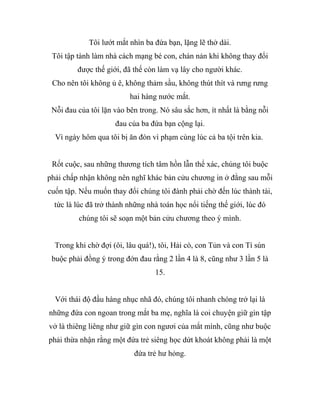 Tôi lướt mắt nhìn ba đứa bạn, lặng lẽ thở dài.
Tôi tập tành làm nhà cách mạng bé con, chán nản khi không thay đổi
được thế giới, đã thế còn làm vạ lây cho người khác.
Cho nên tôi không ủ ê, không thảm sầu, không thút thít và rưng rưng
hai hàng nước mắt.
Nỗi đau của tôi lặn vào bên trong. Nó sâu sắc hơn, ít nhất là bằng nỗi
đau của ba đứa bạn cộng lại.
Vì ngày hôm qua tôi bị ăn đòn vì phạm cùng lúc cả ba tội trên kia.
Rốt cuộc, sau những thương tích tâm hồn lẫn thể xác, chúng tôi buộc
phải chấp nhận không nên nghĩ khác bản cửu chương in ở đằng sau mỗi
cuốn tập. Nếu muốn thay đổi chúng tôi đành phải chờ đến lúc thành tài,
tức là lúc đã trở thành những nhà toán học nổi tiếng thế giới, lúc đó
chúng tôi sẽ soạn một bản cửu chương theo ý mình.
Trong khi chờ đợi (ôi, lâu quá!), tôi, Hải cò, con Tủn và con Tí sún
buộc phải đồng ý trong đớn đau rằng 2 lần 4 là 8, cũng như 3 lần 5 là
15.
Với thái độ đầu hàng nhục nhã đó, chúng tôi nhanh chóng trở lại là
những đứa con ngoan trong mắt ba mẹ, nghĩa là coi chuyện giữ gìn tập
vở là thiêng liêng như giữ gìn con ngươi của mắt mình, cũng như buộc
phải thừa nhận rằng một đứa trẻ siêng học dứt khoát không phải là một
đứa trẻ hư hỏng.
 