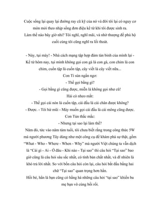 Cuộc sống lại quay lại đường ray cũ kỹ của nó và đời tôi lại có nguy cơ
mòn mỏi theo nhịp sống đơn điệu kể từ khi tôi được sinh ra.
Làm thế nào bây giờ nhỉ? Tôi nghĩ, nghĩ mãi, và nhờ thượng đế phù hộ
cuối cùng tôi cũng nghĩ ra lối thoát.
- Này, tụi mày! - Nhà cách mạng tập hợp đám tàn binh của mình lại -
Kể từ hôm nay, tụi mình không gọi con gà là con gà, con chim là con
chim, cuốn tập là cuốn tập, cây viết là cây viết nữa...
Con Tí sún ngẩn ngơ:
- Thế gọi bằng gì?
- Gọi bằng gì cũng được, miễn là không gọi như cũ!
Hải cò nheo mắt:
- Thế gọi cái nón là cuốn tập, cái đầu là cái chân được không?
- Được. - Tôi hừ mũi - Mày muốn gọi cái đầu là cái mông cũng được.
Con Tủn thắc mắc:
- Nhưng tại sao lại làm thế?
Năm đó, tức vào năm tám tuổi, tôi chưa biết rằng trong công thức 5W
mà người phương Tây dùng như một công cụ để khám phá sự thật, gồm
“What - Who - Where - When - Why” mà người Việt chúng ta vẫn dịch
là “Cái gì - Ai - Ở đâu - Khi nào - Tại sao” thì câu hỏi “Tại sao” bao
giờ cũng là câu hỏi sâu sắc nhất, có tính bản chất nhất, và dĩ nhiên là
khó trả lời nhất. So với bốn câu hỏi còn lại, câu hỏi bắt đầu bằng hai
chữ “Tại sao” quan trọng hơn hẳn.
Hồi bé, hẳn là bạn cũng có hằng hà những câu hỏi “tại sao” khiến ba
mẹ bạn vô cùng bối rối.
 