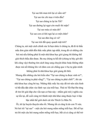 Tại sao khi mưa trời lại có sấm sét?
Tại sao tóc chỉ mọc ở trên đầu?
Tại sao chúng ta lại ăn Tết?
Tại sao đường lại ngọt còn muối thì mặn?
Tại sao máu có màu đỏ?
Tại sao con cò khi ngủ lại co một chân?
Tại sao đàn ông có vú?
Tại sao trái đất quay quanh mặt trời?
Chúng ta, nói một cách chính xác là bọn nhóc tì chúng ta, đã đi từ thắc
mắc đơn giản nhất đến thắc mắc phức tạp nhất, trong đó có những câu
hỏi mà nếu không phải là một nhà khoa học giỏi giang thì không thể
giải thích thấu đáo được. Ba mẹ chúng ta hồi đó (chúng ta bây giờ đôi
khi cũng vậy) thường tìm cách lảng sang chuyện khác hoặc không nhịn
được mà nổi khùng lên với đám con cái chẳng qua vì họ tự giận mình
không phải là nhà khoa học giỏi giang đó thôi.
Nhưng đến những câu hỏi kiểu như “Tại sao chúng ta được sinh ra?“,
“Tại sao chúng ta phải sống?”, “Tại sao chúng ta phải chết?”, thì các
nhà khoa học cũng bó tay. Những thắc mắc lúc này đã trở nên siêu hình
và bắt đầu đặt chân vào lãnh vực của triết học. Thái tử Tất Đạt Đa từng
đi tìm lời giải đáp cho vấn nạn cơ bản này - nhằm giải mã ý nghĩa của
sự tồn tại, để cuối cùng trở thành một nhà khai sáng thuộc loại vĩ đại
bậc nhất thế giới dưới cái tên Thích Ca Mâu Ni.
Ôi, tôi lại huyên thuyên nữa rồi. Nhưng tất cả cũng là do con Tí sún.
Nó hỏi tôi “tại sao” - một câu hỏi mang mầm mống triết học. Để nỗ lực
trả lời một câu hỏi mang mầm mống triết học, bất cứ ai cũng có thể trở
 