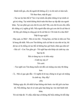 thành triết gia, cho dù người đó không cố ý và chỉ mới có tám tuổi.
Tôi thao thao, mặt đỏ gay:
- Tại sao lại làm thế à? Tại vì tụi mình cần phải chứng tỏ tụi mình có
giá trị riêng. Tụi mình không thích tuân thủ theo sự sắp đặt của người
khác. Tại sao phải gọi con chó là con chó? Hừ, con chó là con chó, điều
đó chẳng có ý nghĩa gì hết. Nếu người đầu tiên gọi con chó là cái bàn ủi
thì bây giờ chúng ta cũng gọi nó là cái bàn ủi. Chỉ toàn là a dua thôi!
Thật là ngu ngốc!
- Hay quá, cu Mùi! - Hải cò reo lên - Trong bọn, cái bàn ủi nhà con Tủn
là hung dữ nhất. Nếu con Tủn không xích cái bàn ủi của nhà nó lại, thì
dù tao có là chồng nó tao thề sẽ không bao giờ bước chân qua nhà nó!
- Hải cò! - Con Tủn gầm gừ - Tôi nghĩ bạn nên khép cái cánh tay của
bạn lại đi.
Hải cò dang tay ra và nhíu mày:
- Cánh tay này á?
Tôi cười:
- Tao nghĩ con Tủn đang muốn nói đến cái miệng của mày thì đúng
hơn.
- À, - Hải cò gục gặc đầu - Có nghĩa là từ nay chúng ta sẽ gọi cái miệng
là cánh tay. Hay đấy!
oOo
Những ngày đó, tốt nhất là bạn không nên bước vào thế giới của bọn
tôi. Nếu không, bạn sẽ có cảm giác bạn đang lạc vào một hành tinh
khác.
Tôi nói thật đó. Vì chắc chắn bạn sẽ không thể hiểu những lời đối đáp
 