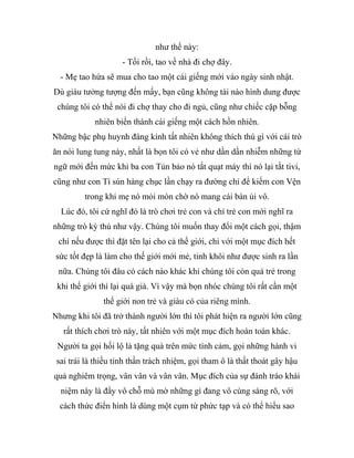 như thế này:
- Tối rồi, tao về nhà đi chợ đây.
- Mẹ tao hứa sẽ mua cho tao một cái giếng mới vào ngày sinh nhật.
Dù giàu tưởng tượng đến mấy, bạn cũng không tài nào hình dung được
chúng tôi có thể nói đi chợ thay cho đi ngủ, cũng như chiếc cặp bỗng
nhiên biến thành cái giếng một cách hồn nhiên.
Những bậc phụ huynh đáng kính tất nhiên không thích thú gì với cái trò
ăn nói lung tung này, nhất là bọn tôi có vẻ như dần dần nhiễm những từ
ngữ mới đến mức khi ba con Tủn bảo nó tắt quạt máy thì nó lại tắt tivi,
cũng như con Tí sún hàng chục lần chạy ra đường chỉ để kiếm con Vện
trong khi mẹ nó mỏi mòn chờ nó mang cái bàn ủi vô.
Lúc đó, tôi cứ nghĩ đó là trò chơi trẻ con và chỉ trẻ con mới nghĩ ra
những trò kỳ thú như vậy. Chúng tôi muốn thay đổi một cách gọi, thậm
chí nếu được thì đặt tên lại cho cả thế giới, chỉ với một mục đích hết
sức tốt đẹp là làm cho thế giới mới mẻ, tinh khôi như được sinh ra lần
nữa. Chúng tôi đâu có cách nào khác khi chúng tôi còn quá trẻ trong
khi thế giới thì lại quá già. Vì vậy mà bọn nhóc chúng tôi rất cần một
thế giới non trẻ và giàu có của riêng mình.
Nhưng khi tôi đã trở thành người lớn thì tôi phát hiện ra người lớn cũng
rất thích chơi trò này, tất nhiên với một mục đích hoàn toàn khác.
Người ta gọi hối lộ là tặng quà trên mức tình cảm, gọi những hành vi
sai trái là thiếu tinh thần trách nhiệm, gọi tham ô là thất thoát gây hậu
quả nghiêm trọng, vân vân và vân vân. Mục đích của sự đánh tráo khái
niệm này là đẩy vô chỗ mù mờ những gì đang vô cùng sáng rõ, với
cách thức điển hình là dùng một cụm từ phức tạp và có thể hiểu sao
 
