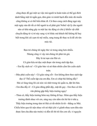 cũng được để gọi một sự việc mà người ta hoàn toàn có thể gọi đích
danh bằng một từ ngắn gọn, đơn giản và minh bạch đến mức dù muốn
cũng không ai có thể hiểu khác đi. Cứ theo cung cách đáng ngại này
một ngày nào đó rất có thể người ta sẽ phát giải Nobel vật lý cho người
nào có khả năng gây ra một lực tác động có chủ ý khiến vật chất
chuyển động từ vị trí này sang vị trí khác mà khách thể không hề hay
biết trong khi cái cụm từ mỹ miều, sang trọng đó thực ra là để chỉ tên
móc túi.
Bọn trẻ chúng tôi ngây thơ và trong sáng hơn nhiều.
Nhưng cũng vì vậy mà chúng tôi phải trả giá.
Đây là tai nạn của Hải cò.
Cô giáo kêu nó đọc một đoạn văn trong sách tập đọc.
- Em lấy sách ra! - Cô giáo bảo và nó thản nhiên cầm lên cuốn sách
toán.
- Đâu phải cuốn này! - Cô giáo sửng sốt - Em không đem theo sách tập
đọc à? Thế cuốn tập của em đâu. Em có chép bài không đấy?
Hải cò lúng túng lôi cái nón vải nhét trong túi quần ra, đặt lên bàn.
- Em đùa đấy à! - Cô giáo đứng phắt dậy, mặt đỏ gay - Em theo cô lên
văn phòng gặp thầy hiệu trưởng ngay!
- Thưa cô, thầy hiệu trưởng hôm nay không đi học. Hôm qua thầy hiệu
trưởng đánh nhau với em, sáng nay còn nằm rên hừ hừ ở nhà ạ.
Thầy hiệu trưởng trong tâm trí Hải cò tất nhiên là tôi - thằng cu Mùi.
Chiều hôm qua tôi nện nhau với nó thật (chỉ vì giành nhau xem đứa nào
được làm cha đứa nào trước) và đến tối thì tôi lên cơn sốt, vì nguyên
 