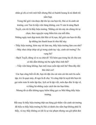 nhân gì chỉ có trời mới biết nhưng Hải cò huênh hoang là nó đánh tôi
nằm bẹp.
Trong thế giới vừa được đặt tên lại của bọn tôi, Hải cò là cảnh sát
trưởng, con Tủn là tiếp viên hàng không, con Tí sún là nàng Bạch
Tuyết, còn tôi là thầy hiệu trưởng. Những cái tên này do chúng tôi tự
chọn, theo nguyện vọng thầm kín của mỗi đứa.
Những ngày tươi đẹp trước khi Hải cò bị nạn, thế giới của bọn tôi đầy
ắp những âm thanh hoan hỉ như thế này:
- Thầy hiệu trưởng, hôm nay tôi làm mẹ, thầy hiệu trưởng làm con nhé?
- Mày nhai chóp chép cái gì trong cánh tay vậy, cảnh sát trưởng? Ăn
vụng hả?
- Bạch Tuyết, đứng xê ra xa chút đi! Tối hôm qua trong lúc đi chợ con
có đái dầm không mà ba nghe khai rình thế?
- Tiếp viên hàng không, bạn mới mua cuốn tập mới hả? Đưa đây đội
thử chút coi!
Các bạn cũng biết rồi đó, bọn tôi đặt cho cái nón cái tên mới là cuốn
tập, tivi là quạt máy, đi ngủ là đi chợ. Và cũng thật là tuyệt khi bọn tôi
gọi môn toán là môn tập đọc, lịch sử là tập viết, môn đạo đức là tập vẽ,
và hằng hà những cuộc cách tân táo bạo khác.
Nhưng tất cả đều không nguy hiểm bằng gọi cu Mùi bằng thầy hiệu
trưởng.
Rất may là thầy hiệu trưởng thật sau hàng giờ thẩm vấn cảnh sát trưởng
đã hiểu ra thầy hiệu trưởng bị Hải cò đánh cho nằm bẹp không phải là
thầy, và tuy thầy không coi đó là sự xúc phạm nhưng sau giờ phút đen
 