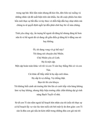 trong rạp hát. Khi tấm màn nhung đã kéo lên, đèn folo rọi xuống và
những nhân vật đã xuất hiện trên sân khấu, lúc đó cuộc phiêu lưu tâm
hồn mới thực sự bắt đầu và tùy theo vở diễn hấp dẫn hay nhạt nhẽo mà
chúng ta sẽ quyết định ngồi lại đến phút chót hay bỏ về nửa chừng.
Tình yêu cũng vậy, ấn tượng bề ngoài rất đáng kể nhưng đáng kể hơn
nữa là vẻ bề ngoài đó có đang cất giấu điều gì đáng kể ở đằng sau nó
hay không.
Ôi, tôi đang vung vít gì thế này?
Tôi đang nói chuyện chú Nhiên.
Chú Nhiên yêu cô Linh.
Họ là một cặp.
Một cặp hoàn toàn khác với tôi và con Tí sún hay thằng Hải cò và con
Tủn.
Cái khác dễ thấy nhất là họ sắp cưới nhau.
Họ sắp là vợ chồng. Vợ chồng thật.
Bọn tôi thì còn khuya.
Tôi không biết cảnh sát trưởng khi lớn lên có cưới tiếp viên hàng không
làm vợ hay không, nhưng thầy hiệu trưởng chắc chắn không dại gì rinh
nàng Bạch Tuyết về nhà.
Sở dĩ con Tí sún nằm ngoài kế hoạch hôn nhân của tôi (nếu tôi thực sự
có kế hoạch lấy vợ vào lúc tám tuổi) chỉ bởi một lý do đơn giản: con Tí
sún là đứa con gái nấu ăn kém nhất trong những đứa con gái mà tôi
 