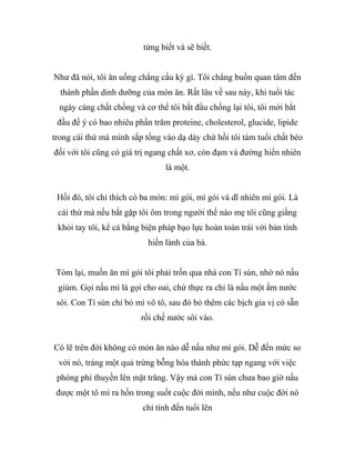 từng biết và sẽ biết.
Như đã nói, tôi ăn uống chẳng cầu kỳ gì. Tôi chẳng buồn quan tâm đến
thành phần dinh dưỡng của món ăn. Rất lâu về sau này, khi tuổi tác
ngày càng chất chồng và cơ thể tôi bắt đầu chống lại tôi, tôi mới bắt
đầu để ý có bao nhiêu phần trăm proteine, cholesterol, glucide, lipide
trong cái thứ mà mình sắp tống vào dạ dày chứ hồi tôi tám tuổi chất béo
đối với tôi cũng có giá trị ngang chất xơ, còn đạm và đường hiển nhiên
là một.
Hồi đó, tôi chỉ thích có ba món: mì gói, mì gói và dĩ nhiên mì gói. Là
cái thứ mà nếu bắt gặp tôi ôm trong người thế nào mẹ tôi cũng giằng
khỏi tay tôi, kể cả bằng biện pháp bạo lực hoàn toàn trái với bản tính
hiền lành của bà.
Tóm lại, muốn ăn mì gói tôi phải trốn qua nhà con Tí sún, nhờ nó nấu
giùm. Gọi nấu mì là gọi cho oai, chứ thực ra chỉ là nấu một ấm nước
sôi. Con Tí sún chỉ bỏ mì vô tô, sau đó bỏ thêm các bịch gia vị có sẵn
rồi chế nước sôi vào.
Có lẽ trên đời không có món ăn nào dễ nấu như mì gói. Dễ đến mức so
với nó, tráng một quả trứng bỗng hóa thành phức tạp ngang với việc
phóng phi thuyền lên mặt trăng. Vậy mà con Tí sún chưa bao giờ nấu
được một tô mì ra hồn trong suốt cuộc đời mình, nếu như cuộc đời nó
chỉ tính đến tuổi lên
 
