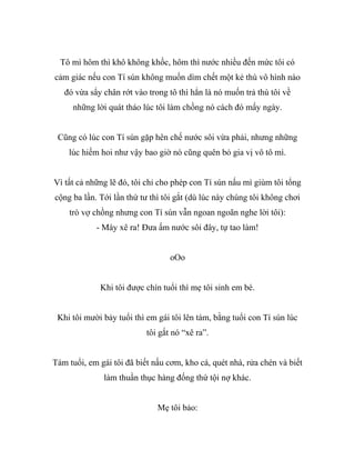 Tô mì hôm thì khô không khốc, hôm thì nước nhiều đến mức tôi có
cảm giác nếu con Tí sún không muốn dìm chết một kẻ thù vô hình nào
đó vừa sẩy chân rớt vào trong tô thì hẳn là nó muốn trả thù tôi về
những lời quát tháo lúc tôi làm chồng nó cách đó mấy ngày.
Cũng có lúc con Tí sún gặp hên chế nước sôi vừa phải, nhưng những
lúc hiếm hoi như vậy bao giờ nó cũng quên bỏ gia vị vô tô mì.
Vì tất cả những lẽ đó, tôi chỉ cho phép con Tí sún nấu mì giùm tôi tổng
cộng ba lần. Tới lần thứ tư thì tôi gắt (dù lúc này chúng tôi không chơi
trò vợ chồng nhưng con Tí sún vẫn ngoan ngoãn nghe lời tôi):
- Mày xê ra! Đưa ấm nước sôi đây, tự tao làm!
oOo
Khi tôi được chín tuổi thì mẹ tôi sinh em bé.
Khi tôi mười bảy tuổi thì em gái tôi lên tám, bằng tuổi con Tí sún lúc
tôi gắt nó “xê ra”.
Tám tuổi, em gái tôi đã biết nấu cơm, kho cá, quét nhà, rửa chén và biết
làm thuần thục hàng đống thứ tội nợ khác.
Mẹ tôi bảo:
 