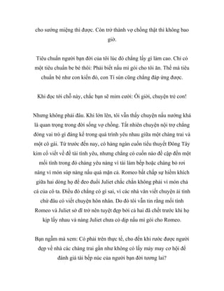 cho sướng miệng thì được. Còn trở thành vợ chồng thật thì không bao
giờ.
Tiêu chuẩn người bạn đời của tôi lúc đó chẳng lấy gì làm cao. Chỉ có
một tiêu chuẩn be bé thôi: Phải biết nấu mì gói cho tôi ăn. Thế mà tiêu
chuẩn bé như con kiến đó, con Tí sún cũng chẳng đáp ứng được.
Khi đọc tới chỗ này, chắc bạn sẽ mỉm cười: Ối giời, chuyện trẻ con!
Nhưng không phải đâu. Khi lớn lên, tôi vẫn thấy chuyện nấu nướng khá
là quan trọng trong đời sống vợ chồng. Tất nhiên chuyện nội trợ chẳng
đóng vai trò gì đáng kể trong quá trình yêu nhau giữa một chàng trai và
một cô gái. Từ trước đến nay, có hàng ngàn cuốn tiểu thuyết Đông Tây
kim cổ viết về đề tài tình yêu, nhưng chẳng có cuốn nào đề cập đến một
mối tình trong đó chàng yêu nàng vì tài làm bếp hoặc chàng bỏ rơi
nàng vì món súp nàng nấu quá mặn cả. Romeo bất chấp sự hiềm khích
giữa hai dòng họ để đeo đuổi Juliet chắc chắn không phải vì món chả
cá của cô ta. Điều đó chẳng có gì sai, vì các nhà văn viết chuyện ái tình
chứ đâu có viết chuyện hôn nhân. Do đó tôi vẫn tin rằng mối tình
Romeo và Juliet sở dĩ trở nên tuyệt đẹp bởi cả hai đã chết trước khi họ
kịp lấy nhau và nàng Juliet chưa có dịp nấu mì gói cho Romeo.
Bạn ngẫm mà xem: Có phải trên thực tế, cho đến khi rước được người
đẹp về nhà các chàng trai gần như không có lấy mảy may cơ hội để
đánh giá tài bếp núc của người bạn đời tương lai?
 